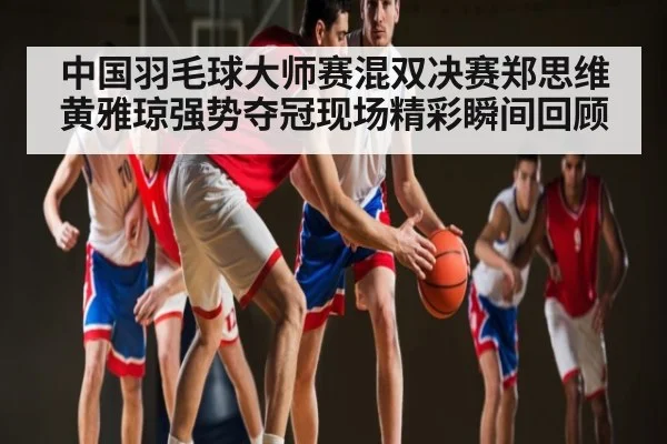 中国羽毛球大师赛混双决赛郑思维黄雅琼强势夺冠现场精彩瞬间回顾（WilliamHill）